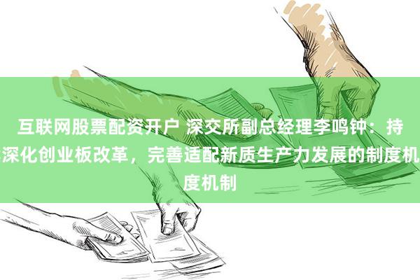 互联网股票配资开户 深交所副总经理李鸣钟：持续深化创业板改革，完善适配新质生产力发展的制度机制