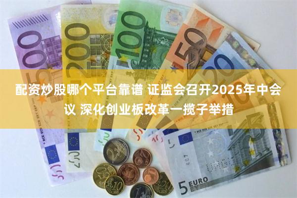 配资炒股哪个平台靠谱 证监会召开2025年中会议 深化创业板改革一揽子举措