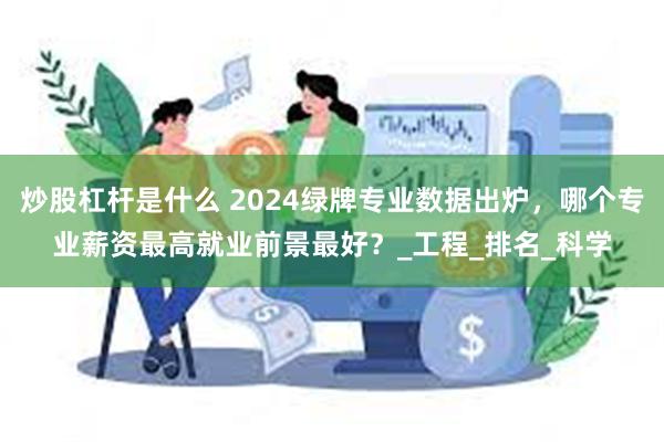 炒股杠杆是什么 2024绿牌专业数据出炉，哪个专业薪资最高就业前景最好？_工程_排名_科学