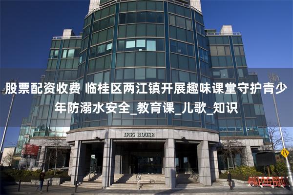 股票配资收费 临桂区两江镇开展趣味课堂守护青少年防溺水安全_教育课_儿歌_知识