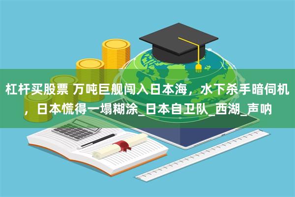 杠杆买股票 万吨巨舰闯入日本海，水下杀手暗伺机，日本慌得一塌糊涂_日本自卫队_西湖_声呐