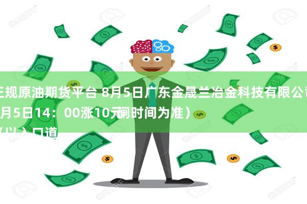 正规原油期货平台 8月5日广东金晟兰冶金科技有限公司
8月5日14：00涨10元
（以入口道闸时间为准）