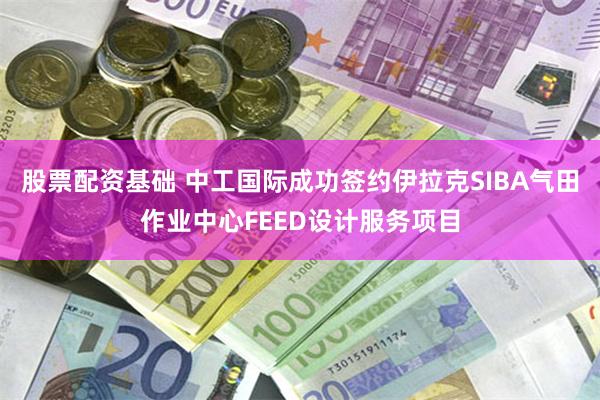 股票配资基础 中工国际成功签约伊拉克SIBA气田作业中心FEED设计服务项目