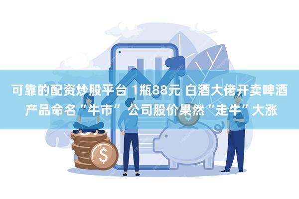 可靠的配资炒股平台 1瓶88元 白酒大佬开卖啤酒 产品命名“牛市” 公司股价果然“走牛”大涨