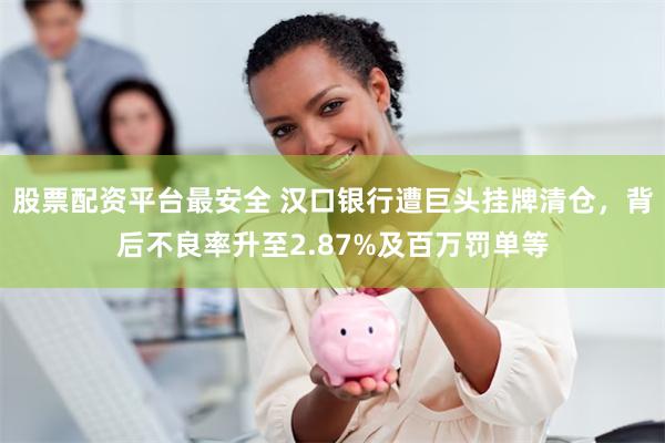 股票配资平台最安全 汉口银行遭巨头挂牌清仓，背后不良率升至2.87%及百万罚单等