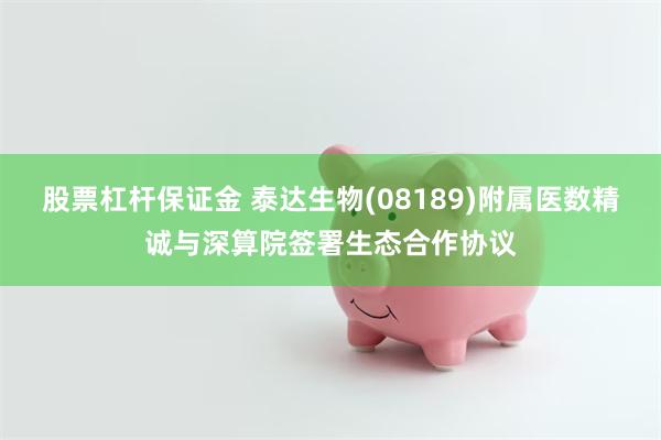 股票杠杆保证金 泰达生物(08189)附属医数精诚与深算院签署生态合作协议