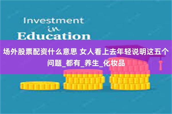 场外股票配资什么意思 女人看上去年轻说明这五个问题_都有_养生_化妆品