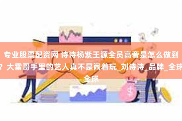 专业股票配资网 诗诗杨紫王源全员高奢是怎么做到？大雷哥手里的艺人真不是闹着玩_刘诗诗_品牌_全球