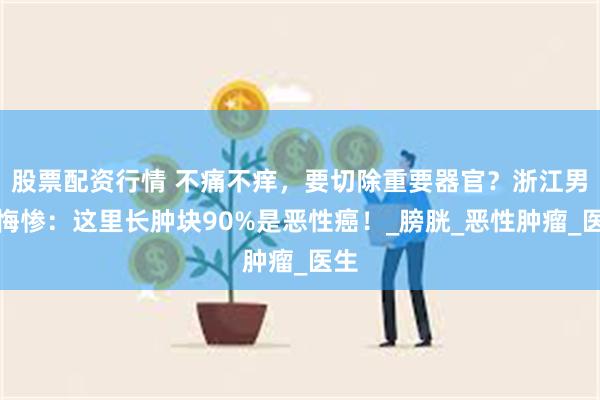 股票配资行情 不痛不痒，要切除重要器官？浙江男子悔惨：这里长肿块90%是恶性癌！_膀胱_恶性肿瘤_医生