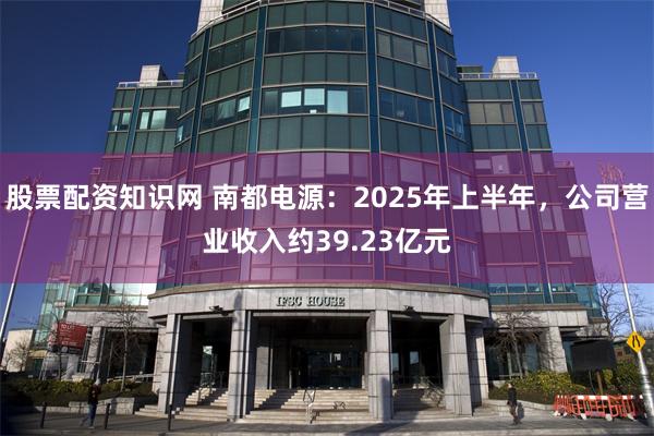股票配资知识网 南都电源：2025年上半年，公司营业收入约39.23亿元