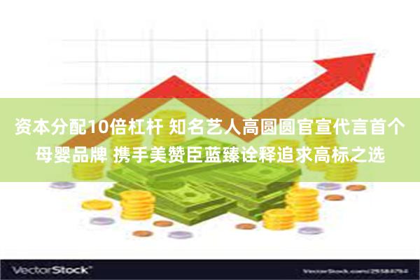 资本分配10倍杠杆 知名艺人高圆圆官宣代言首个母婴品牌 携手美赞臣蓝臻诠释追求高标之选