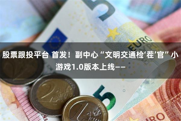 股票跟投平台 首发!副中心“文明交通检‘茬’官”小游戏1.0版本上线——
