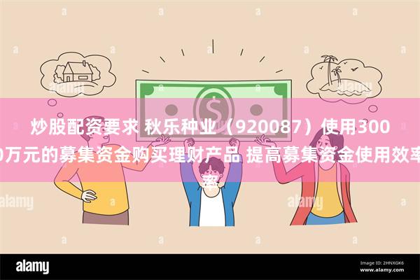 炒股配资要求 秋乐种业（920087）使用3000万元的募集资金购买理财产品 提高募集资金使用效率