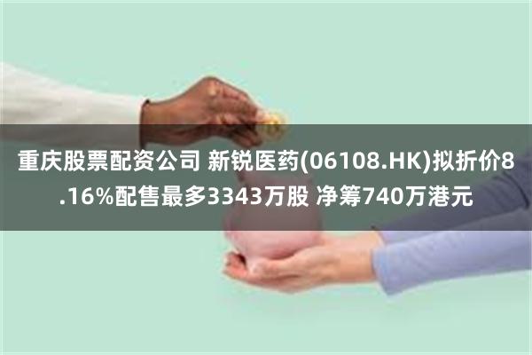 重庆股票配资公司 新锐医药(06108.HK)拟折价8.16%配售最多3343万股 净筹740万港元
